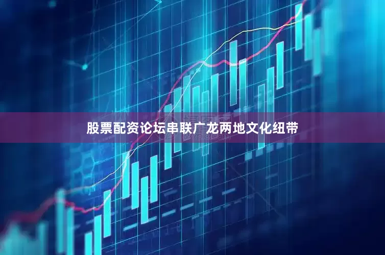 股票配资论坛串联广龙两地文化纽带