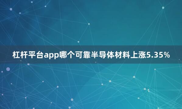 杠杆平台app哪个可靠半导体材料上涨5.35%