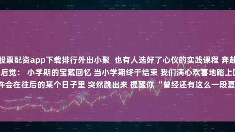 股票配资app下载排行外出小聚  　　也有人选好了心仪的实践课程 　　奔赴一段亦学亦游的暑期时光  　　后知后觉： 　　小学期的宝藏回忆 　　当小学期终于结束 　　我们满心欢喜地踏上回家的旅程  　　但留存的旧物 　　或许会在往后的某个日子里 　　突然跳出来 　　提醒你 　　“曾经还有这么一段夏日生活”   　　后来 　　我们回想起当时的小学期…… 　　总是会不知不觉 　　添上几分庆幸  　　现在