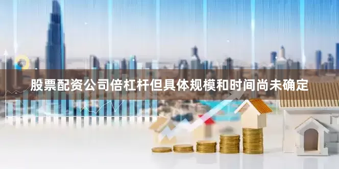 股票配资公司倍杠杆但具体规模和时间尚未确定