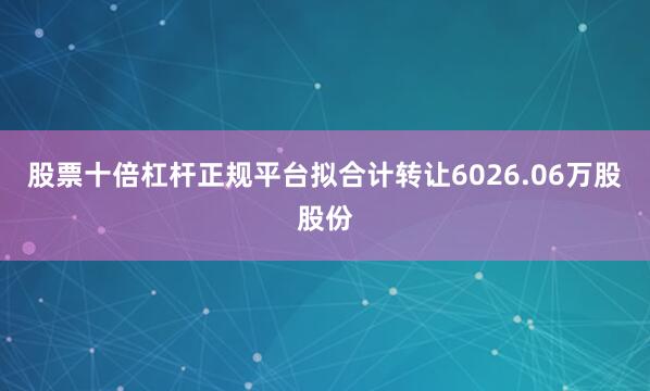 股票十倍杠杆正规平台拟合计转让6026.06万股股份