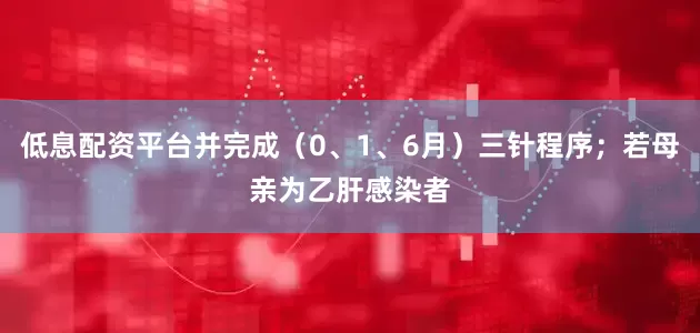 低息配资平台并完成（0、1、6月）三针程序；若母亲为乙肝感染者