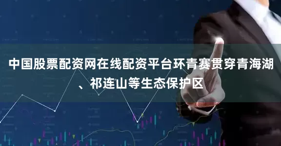 中国股票配资网在线配资平台环青赛贯穿青海湖、祁连山等生态保护区