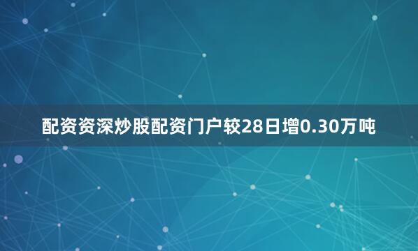 配资资深炒股配资门户较28日增0.30万吨