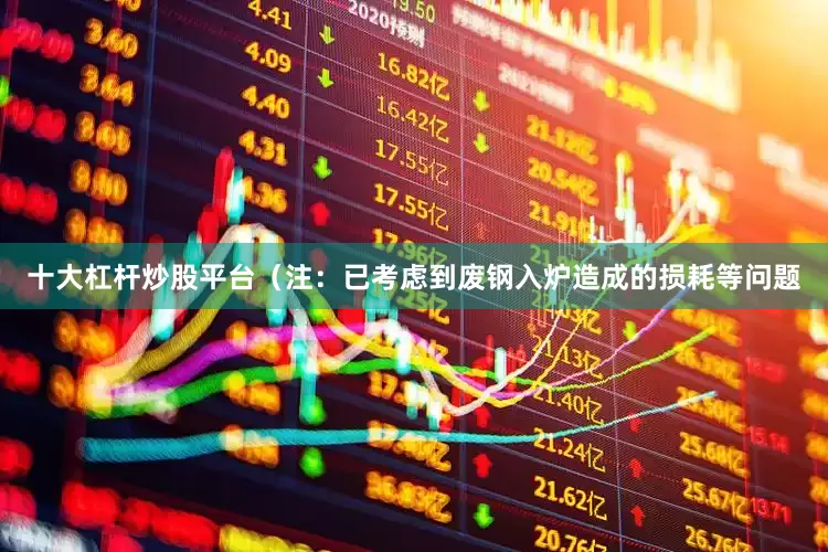 十大杠杆炒股平台（注：已考虑到废钢入炉造成的损耗等问题