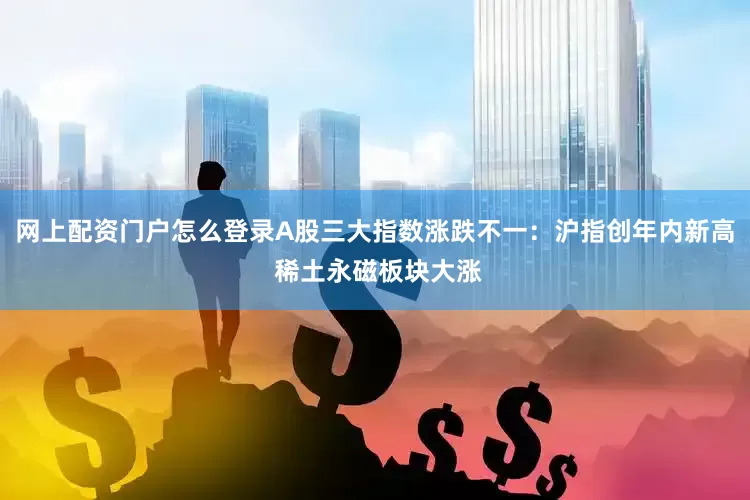 网上配资门户怎么登录A股三大指数涨跌不一：沪指创年内新高 稀土永磁板块大涨