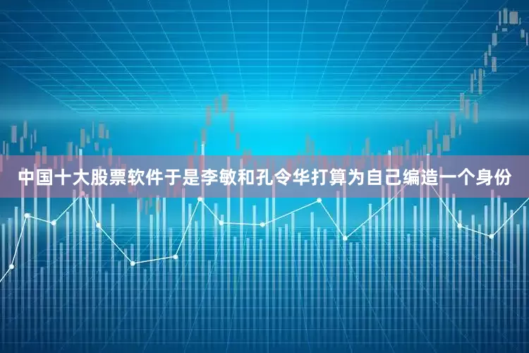 中国十大股票软件于是李敏和孔令华打算为自己编造一个身份